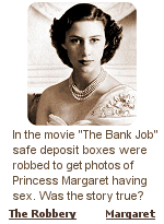 The film suggests compromising photographs of Princess Margaret taken on the island of Mustique were at the center of a 1971 bank robbery in London. From the article: Despite massive interest in the crime, details about the loot and the criminals responsible were immediately suppressed by MI5 and senior government officials. Speculation quickly arose that compromising sexual photographs of the Queen's sister, the late Princess Margaret, had been uncovered in the bank vault.
